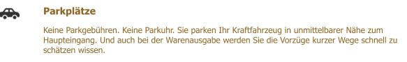 Parkpltze  Keine Parkgebhren. Keine Parkuhr. Sie parken Ihr Kraftfahrzeug in unmittelbarer Nhe zum Haupteingang. Und auch bei der Warenausgabe werden Sie die Vorzge kurzer Wege schnell zu schtzen wissen.
