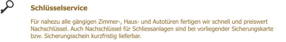 Schlsselservice  Fr nahezu alle gngigen Zimmer-, Haus- und Autotren fertigen wir schnell und preiswert Nachschlssel. Auch Nachschlssel fr Schliessanlagen sind bei vorliegender Sicherungskarte bzw. Sicherungsschein kurzfristig lieferbar.